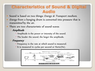 Characteristics of Sound & Digital
Audio
 Sound is based on two things: Energy & Transport medium.
 Energy from a banging drum is converted into pressure that is
transmitted by the air.
 There are two characteristic of sound waves
◦ Amplitude
◦ Amplitude is the power or intensity of the sound.
◦ The louder the sound, the larger the amplitude.
◦ Frequency
◦ Frequency is the rate at which sound is measured.
◦ It is measured in cycles per second or Hertz(Hz).
 