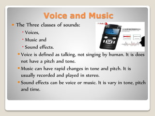 Voice and Music
 The Three classes of sounds:
 Voices,
 Music and
 Sound effects.
 Voice is defined as talking, not singing by human. It is does
not have a pitch and tone.
 Music can have rapid changes in tone and pitch. It is
usually recorded and played in stereo.
 Sound effects can be voice or music. It is vary in tone, pitch
and time.
 