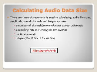 Calculating Audio Data Size
 There are three characteristic is used to calculating audio file sizes,
amplitude, sound channels and frequency rates
 c=number of channels(mono-1channel, stereo- 2channel)
 s=sampling rate in Hertz(cycle per second)
 t=a time(second)
 b=bytes(1for 8 bits, 2 for 16 bits)
File size=c*s*t*b
 