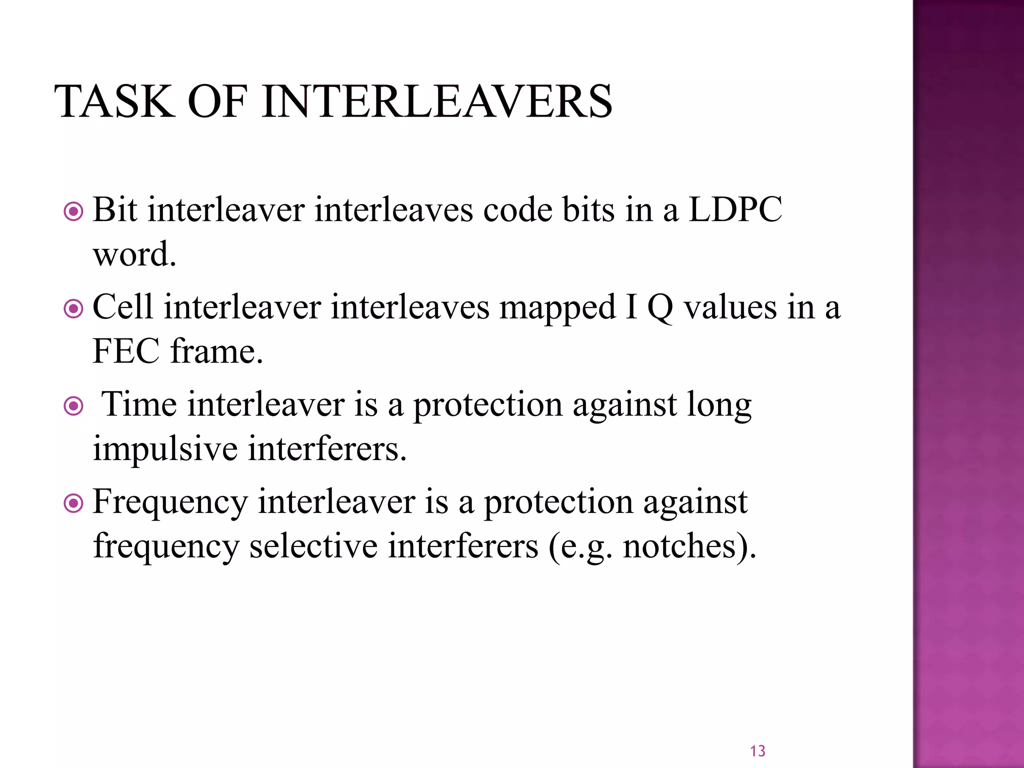  Bit

interleaver interleaves code bits in a LDPC
word.
 Cell interleaver interleaves mapped I Q values in a
FEC frame.
 Time interleaver is a protection against long
impulsive interferers.
 Frequency interleaver is a protection against
frequency selective interferers (e.g. notches).

13

 