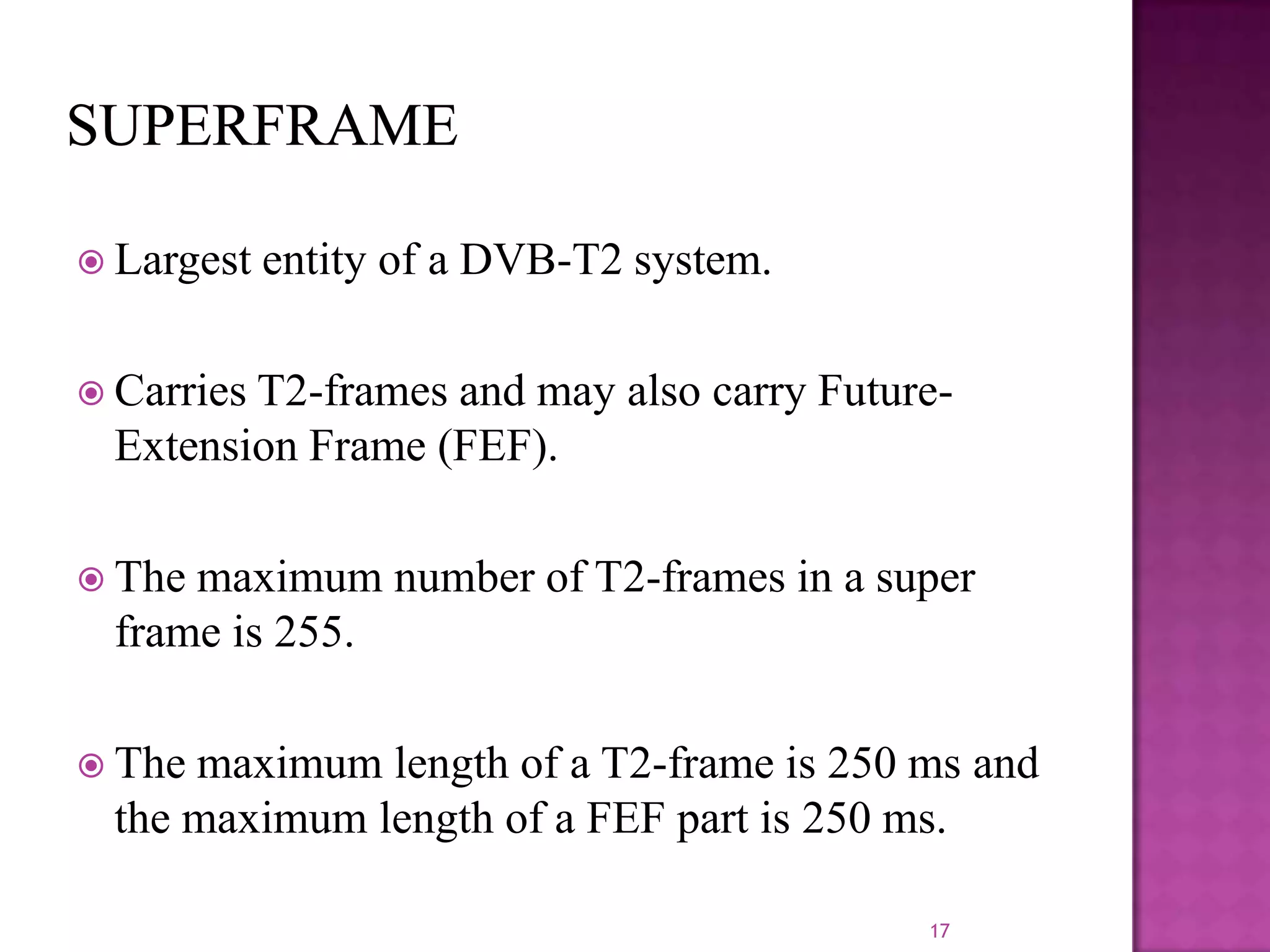  Largest

entity of a DVB-T2 system.

 Carries

T2-frames and may also carry FutureExtension Frame (FEF).

 The

maximum number of T2-frames in a super
frame is 255.

 The

maximum length of a T2-frame is 250 ms and
the maximum length of a FEF part is 250 ms.
17

 