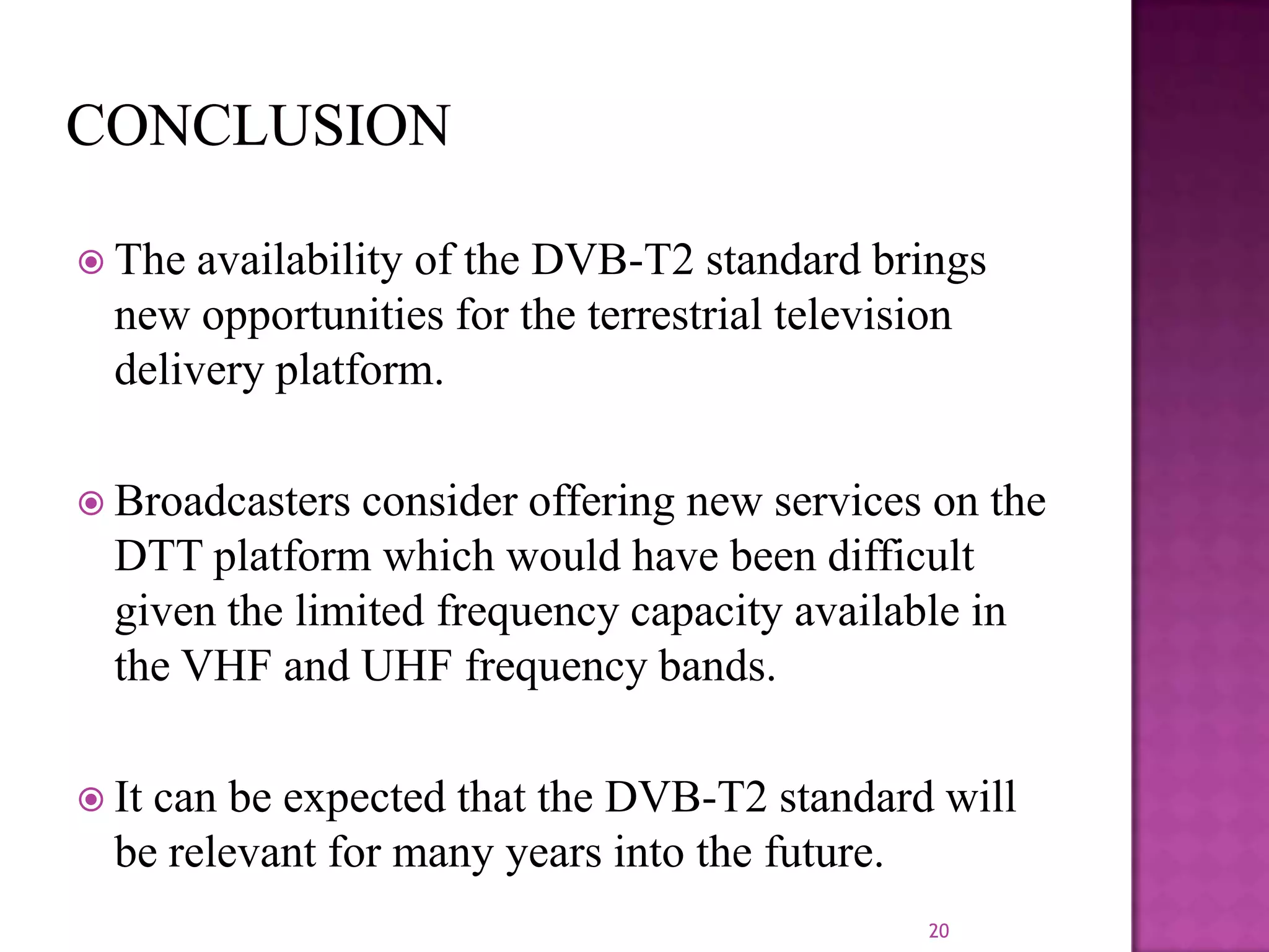  The

availability of the DVB-T2 standard brings
new opportunities for the terrestrial television
delivery platform.

 Broadcasters

consider offering new services on the
DTT platform which would have been difficult
given the limited frequency capacity available in
the VHF and UHF frequency bands.

 It

can be expected that the DVB-T2 standard will
be relevant for many years into the future.
20

 