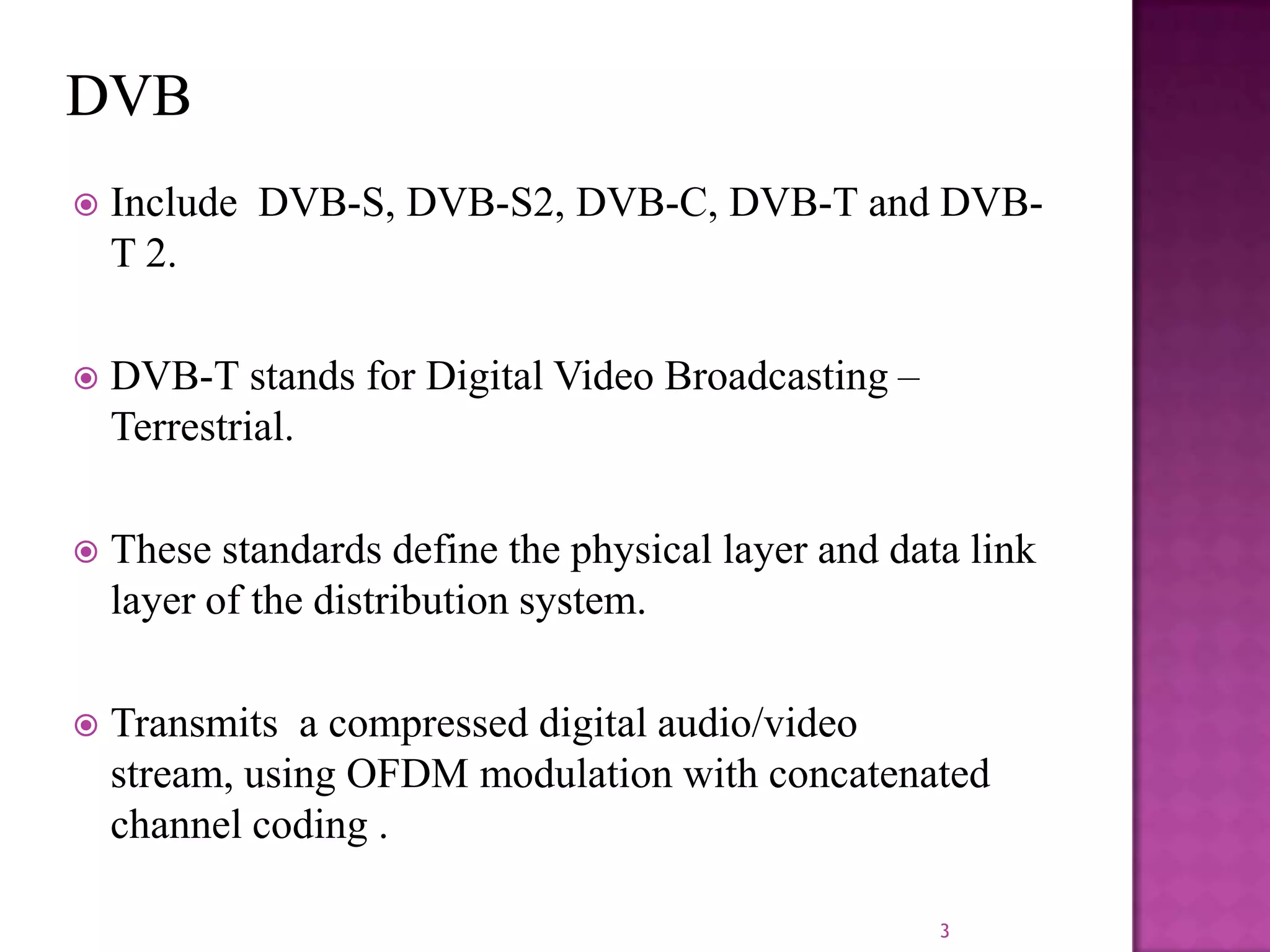 

Include DVB-S, DVB-S2, DVB-C, DVB-T and DVBT 2.



DVB-T stands for Digital Video Broadcasting –
Terrestrial.



These standards define the physical layer and data link
layer of the distribution system.



Transmits a compressed digital audio/video
stream, using OFDM modulation with concatenated
channel coding .
3

 