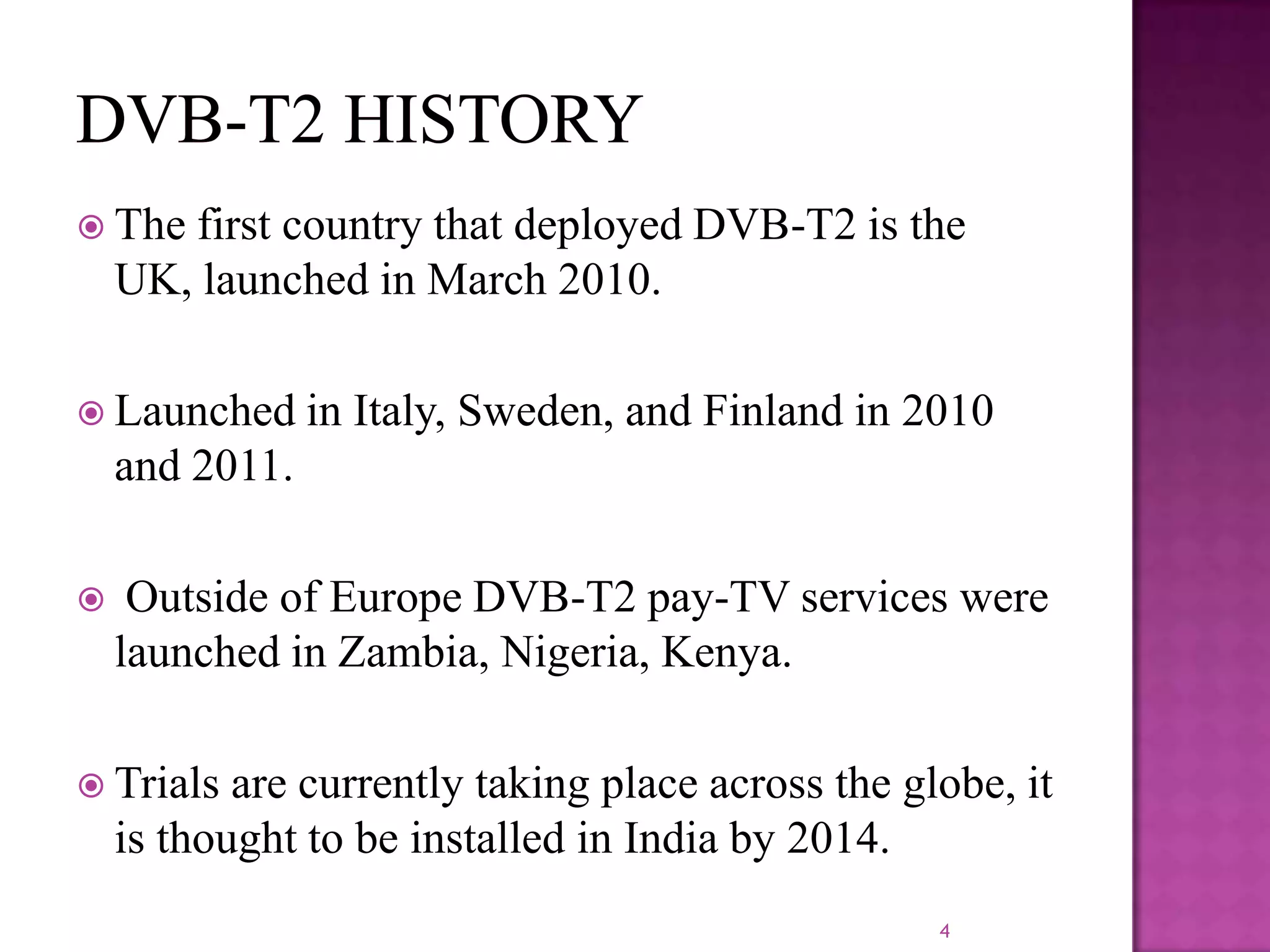  The

first country that deployed DVB-T2 is the
UK, launched in March 2010.

 Launched

in Italy, Sweden, and Finland in 2010

and 2011.


Outside of Europe DVB-T2 pay-TV services were
launched in Zambia, Nigeria, Kenya.

 Trials

are currently taking place across the globe, it
is thought to be installed in India by 2014.
4

 