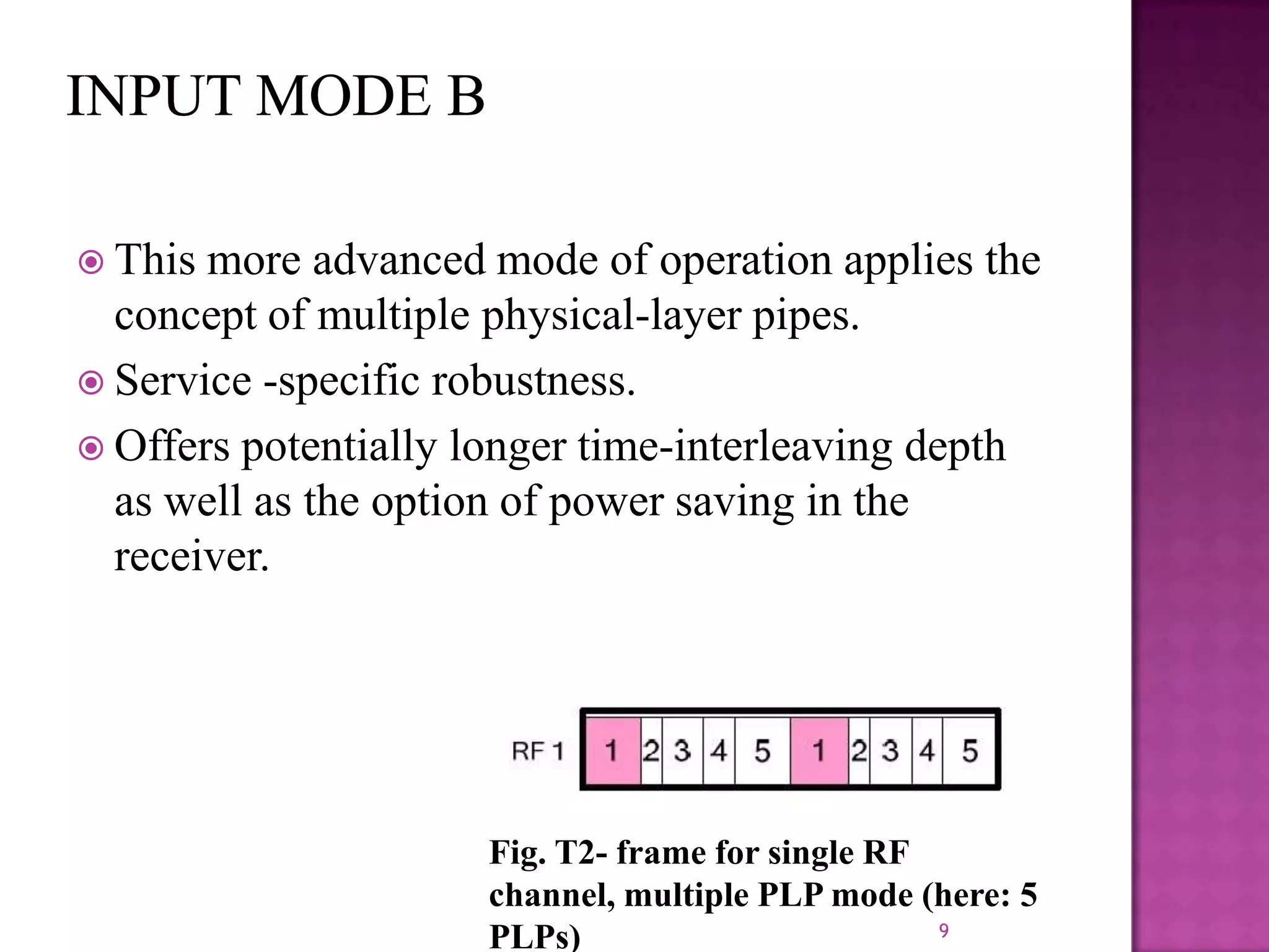  This

more advanced mode of operation applies the
concept of multiple physical-layer pipes.
 Service -specific robustness.
 Offers potentially longer time-interleaving depth
as well as the option of power saving in the
receiver.

Fig. T2- frame for single RF
channel, multiple PLP mode (here: 5
9
PLPs)

 