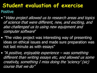 Positive
• “Video project allowed us to research areas and topics
of science that were different, new, and exciting, and
also challenged us to using new equipment and
computer software”
• “The video project was interesting way of presenting
ideas on ethical issues and made sure preparation was
not last minute as with essays”
• “A positive, enjoyable experience – was something
different than writing essays etc, and allowed us some
creativity, something I miss doing the ‘sciency’ (sic)
course that we do”
Student evaluation of exercise
 