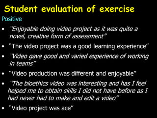 Positive
• “Enjoyable doing video project as it was quite a
novel, creative form of assessment”
• “The video project was a good learning experience”
• “Video gave good and varied experience of working
in teams”
• “Video production was different and enjoyable”
• “The bioethics video was interesting and has I feel
helped me to obtain skills I did not have before as I
had never had to make and edit a video”
• “Video project was ace”
Student evaluation of exercise
 
