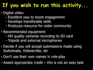 • Digital video:
- Excellent way to boost engagement
- Develops transferable skills
- Produces resource for wider community
• Recommended equipment:
- HD quality cameras recording to SD card
- Tripods and external microphones
• Decide if you will accept submissions made using
GoAnimate, Videoscribe, etc
• Don’t use their own names in role-play
• Award appropriate credit – this is not an easy task
If you wish to run this activity...
 