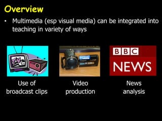 Overview
• Multimedia (esp visual media) can be integrated into
teaching in variety of ways
Use of
broadcast clips
Video
production
News
analysis
 