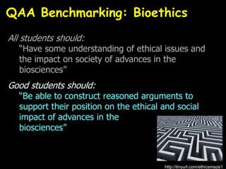 All students should:
“Have some understanding of ethical issues and
the impact on society of advances in the
biosciences”
Good students should:
“Be able to construct reasoned arguments to
support their position on the ethical and social
impact of advances in the
biosciences”
QAA Benchmarking: Bioethics
http://tinyurl.com/ethicsmaze1
 