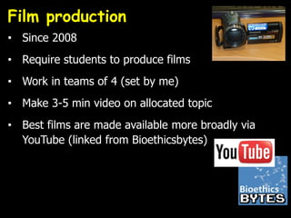 Film production
• Since 2008
• Require students to produce films
• Work in teams of 4 (set by me)
• Make 3-5 min video on allocated topic
• Best films are made available more broadly via
YouTube (linked from Bioethicsbytes)
 