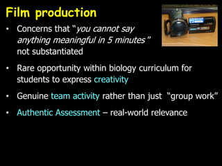Film production
• Concerns that “you cannot say
anything meaningful in 5 minutes ”
not substantiated
• Rare opportunity within biology curriculum for
students to express creativity
• Genuine team activity rather than just “group work”
• Authentic Assessment – real-world relevance
 