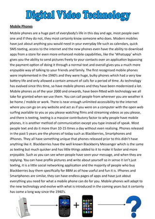 Mobile Phones
Mobile phones are a huge part of everybody’s life in this day and age, most people own
one and if they do not, they most certainly know someone who does. Modern mobiles
have just about anything you would need in your everyday life such as calendars, quick
SMS texting, access to the internet and the new phones even have the ability to download
apps from a store for even more enhanced mobile capabilities, like the ‘Whatsapp’ which
gives you the ability to send pictures freely to your contacts over an application bypassing
the payment option of doing it through a normal text and overall gives you a much more
enjoyable way of talking to your friends and family. The first recognised mobile phones
were implemented in the 1940’s and they were huge, bulky phones which had a very low
battery life and only allowed a certain amount of calls for a period of time. As technology
has evolved since this time, so have mobile phones and they have been modernized a lot.
Mobile phones as of the year 2000 and onwards, have been fitted with technology we all
take for granted when we use them. You can call people from wherever you are weather it
be home / mobile or work. There is near enough unlimited accessibility to the internet
where you can go on any website and act as if you were on a computer with the open web
surfing available to you as you please watching films and streaming videos as you please,
and there is texting, texting is a massive contributory factor to why people have mobile
phones, it is another method of communication except you type instead of speak. Most
people text and do it more than 10-15 times a day without even realising. Phones released
in the past 5 years are the phones of today such as Blackberries, Smartphones and
iPhones. They all have something unique that phones released prior to this didn’t have
anything like it. Blackberries have the well known Blackberry Messenger which is the same
as texting but much quicker and has little things added to it to make it faster and more
enjoyable. Such as you can see when people have seen your message, and when they are
replying. You can have profile pictures and write about yourself so in sense it isn’t just
texting, it is a little social networking application and the majority of people who buy
Blackberries buy them specifically for BBM as of how useful and fun it is. iPhones and
Smartphones are similar, they can have endless pages of apps and have just about
everything you need for what a mobile phone can do for you. Mobile phones will adapt to
the new technology and evolve with what is introduced in the coming years but it certainly
has come a long way since the 1940’s.
 