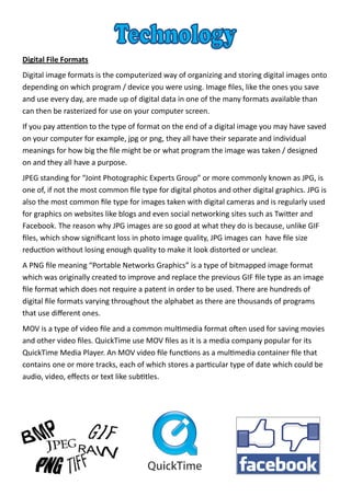 Digital File Formats
Digital image formats is the computerized way of organizing and storing digital images onto
depending on which program / device you were using. Image files, like the ones you save
and use every day, are made up of digital data in one of the many formats available than
can then be rasterized for use on your computer screen.
If you pay attention to the type of format on the end of a digital image you may have saved
on your computer for example, jpg or png, they all have their separate and individual
meanings for how big the file might be or what program the image was taken / designed
on and they all have a purpose.
JPEG standing for “Joint Photographic Experts Group” or more commonly known as JPG, is
one of, if not the most common file type for digital photos and other digital graphics. JPG is
also the most common file type for images taken with digital cameras and is regularly used
for graphics on websites like blogs and even social networking sites such as Twitter and
Facebook. The reason why JPG images are so good at what they do is because, unlike GIF
files, which show significant loss in photo image quality, JPG images can have file size
reduction without losing enough quality to make it look distorted or unclear.
A PNG file meaning “Portable Networks Graphics” is a type of bitmapped image format
which was originally created to improve and replace the previous GIF file type as an image
file format which does not require a patent in order to be used. There are hundreds of
digital file formats varying throughout the alphabet as there are thousands of programs
that use different ones.
MOV is a type of video file and a common multimedia format often used for saving movies
and other video files. QuickTime use MOV files as it is a media company popular for its
QuickTime Media Player. An MOV video file functions as a multimedia container file that
contains one or more tracks, each of which stores a particular type of date which could be
audio, video, effects or text like subtitles.
 