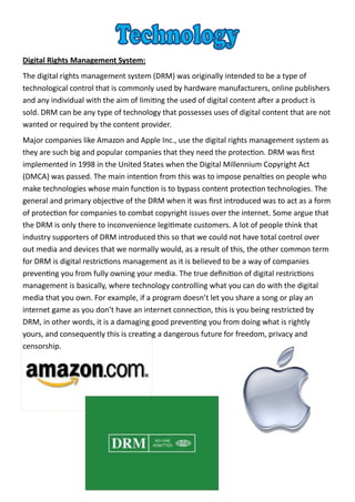 Digital Rights Management System:
The digital rights management system (DRM) was originally intended to be a type of
technological control that is commonly used by hardware manufacturers, online publishers
and any individual with the aim of limiting the used of digital content after a product is
sold. DRM can be any type of technology that possesses uses of digital content that are not
wanted or required by the content provider.
Major companies like Amazon and Apple Inc., use the digital rights management system as
they are such big and popular companies that they need the protection. DRM was first
implemented in 1998 in the United States when the Digital Millennium Copyright Act
(DMCA) was passed. The main intention from this was to impose penalties on people who
make technologies whose main function is to bypass content protection technologies. The
general and primary objective of the DRM when it was first introduced was to act as a form
of protection for companies to combat copyright issues over the internet. Some argue that
the DRM is only there to inconvenience legitimate customers. A lot of people think that
industry supporters of DRM introduced this so that we could not have total control over
out media and devices that we normally would, as a result of this, the other common term
for DRM is digital restrictions management as it is believed to be a way of companies
preventing you from fully owning your media. The true definition of digital restrictions
management is basically, where technology controlling what you can do with the digital
media that you own. For example, if a program doesn’t let you share a song or play an
internet game as you don’t have an internet connection, this is you being restricted by
DRM, in other words, it is a damaging good preventing you from doing what is rightly
yours, and consequently this is creating a dangerous future for freedom, privacy and
censorship.
 
