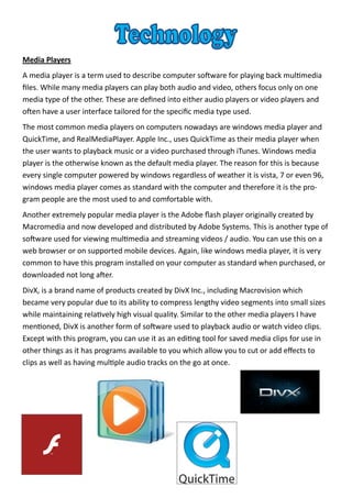 Media Players
A media player is a term used to describe computer software for playing back multimedia
files. While many media players can play both audio and video, others focus only on one
media type of the other. These are defined into either audio players or video players and
often have a user interface tailored for the specific media type used.
The most common media players on computers nowadays are windows media player and
QuickTime, and RealMediaPlayer. Apple Inc., uses QuickTime as their media player when
the user wants to playback music or a video purchased through iTunes. Windows media
player is the otherwise known as the default media player. The reason for this is because
every single computer powered by windows regardless of weather it is vista, 7 or even 96,
windows media player comes as standard with the computer and therefore it is the pro-
gram people are the most used to and comfortable with.
Another extremely popular media player is the Adobe flash player originally created by
Macromedia and now developed and distributed by Adobe Systems. This is another type of
software used for viewing multimedia and streaming videos / audio. You can use this on a
web browser or on supported mobile devices. Again, like windows media player, it is very
common to have this program installed on your computer as standard when purchased, or
downloaded not long after.
DivX, is a brand name of products created by DivX Inc., including Macrovision which
became very popular due to its ability to compress lengthy video segments into small sizes
while maintaining relatively high visual quality. Similar to the other media players I have
mentioned, DivX is another form of software used to playback audio or watch video clips.
Except with this program, you can use it as an editing tool for saved media clips for use in
other things as it has programs available to you which allow you to cut or add effects to
clips as well as having multiple audio tracks on the go at once.
 