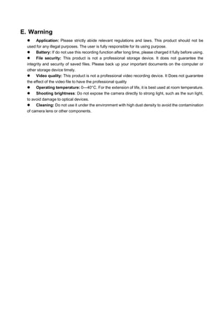 E. Warning

Application: Please strictly abide relevant regulations and laws. This product should not be
used for any illegal purposes. The user is fully responsible for its using purpose.

Battery: If do not use this recording function after long time, please charged it fully before using.

File security: This product is not a professional storage device. It does not guarantee the
integrity and security of saved files. Please back up your important documents on the computer or
other storage device timely.

Video quality: This product is not a professional video recording device. It Does not guarantee
the effect of the video file to have the professional quality

Operating temperature: 0—40°C. For the extension of life, it is best used at room temperature.

Shooting brightness: Do not expose the camera directly to strong light, such as the sun light,
to avoid damage to optical devices.

Cleaning: Do not use it under the environment with high dust density to avoid the contamination
of camera lens or other components.

 
