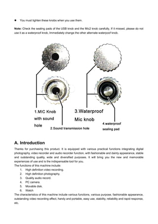 

You must tighten these knobs when you use them.

Note: Check the sealing pads of the USB knob and the Mic2 knob carefully, If it missed, please do not
use it as a waterproof knob, Immediately change the other alternate waterpoof knob.

A. Introduction
Thanks for purchasing this product. It is equipped with various practical functions integrating digital
photography, video recorder and audio recorder function, with fashionable and dainty appearance, stable
and outstanding quality, wide and diversified purposes. It will bring you the new and memorable
experiences of use and is the indispensable tool for you.
The functions of this machine include:
1. High definition video recording.
2. High definition photography.
3. Quality audio record.
4. PC camera.
5. Movable disk.
6. Watch
The characteristics of this machine include various functions, various purpose, fashionable appearance,
outstanding video recording effect, handy and portable, easy use, stability, reliability and rapid response,
etc.

 