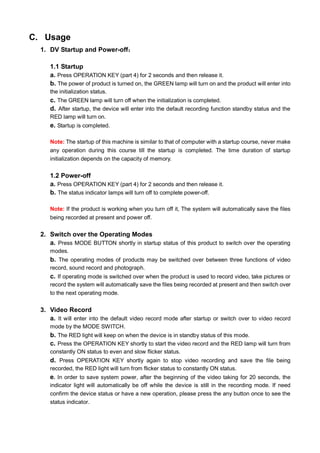 C. Usage
1. DV Startup and Power-off：
1.1 Startup
a. Press OPERATION KEY (part 4) for 2 seconds and then release it.
b. The power of product is turned on, the GREEN lamp will turn on and the product will enter into
the initialization status.

c. The GREEN lamp will turn off when the initialization is completed.
d. After startup, the device will enter into the default recording function standby status and the
RED lamp will turn on.

e. Startup is completed.
Note: The startup of this machine is similar to that of computer with a startup course, never make
any operation during this course till the startup is completed. The time duration of startup
initialization depends on the capacity of memory.

1.2 Power-off
a. Press OPERATION KEY (part 4) for 2 seconds and then release it.
b. The status indicator lamps will turn off to complete power-off.
Note: If the product is working when you turn off it, The system will automatically save the files
being recorded at present and power off.

2. Switch over the Operating Modes
a. Press MODE BUTTON shortly in startup status of this product to switch over the operating
modes.

b. The operating modes of products may be switched over between three functions of video
record, sound record and photograph.

c. If operating mode is switched over when the product is used to record video, take pictures or
record the system will automatically save the files being recorded at present and then switch over
to the next operating mode.

3. Video Record
a. It will enter into the default video record mode after startup or switch over to video record
mode by the MODE SWITCH.

b. The RED light will keep on when the device is in standby status of this mode.
c. Press the OPERATION KEY shortly to start the video record and the RED lamp will turn from
constantly ON status to even and slow flicker status.

d. Press OPERATION KEY shortly again to stop video recording and save the file being
recorded, the RED light will turn from flicker status to constantly ON status.

e. In order to save system power, after the beginning of the video taking for 20 seconds, the
indicator light will automatically be off while the device is still in the recording mode. If need
confirm the device status or have a new operation, please press the any button once to see the
status indicator.

 