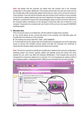 Note: Not always that the computer can detect web cam function due to the computer
configuration or the system differences. If the product cannot enter into web cam mode, but into
the movable disk mode occasionally, please remove this unit, start up this unit and re-connect it
to the computer. If you just use the computer web cam function of this machine on your computer
for the first time, please install the web cam driver attached to the floppy disk or provided by the
distributor; to prevent this product from being damaged, please connect one end of data line to
the computer before connecting it to the computer, connect the other end of data line to the
computer. Temporarily, the computer web cam function of this unit can only support WINDOWS
operating system.

7. Movable disk
This unit may be used as a movable disk, with the method of usage shown as below.

a. Turn off the device at first, connect the device to the computer with USB data cable, the
movable disk icon will pop up in the computer.

b. The directory for saving video file is *Disk _REC100MEDIA.
c. To dismantle the device, please click the movable device management icon at the right lower
corner to remove this movable memory device and after the computer has confirmed to
disconnect the hardware safety, disconnect the device and computer.
Note: The time for computer to identify the movable disk is relative to the computer configuration,
operating system and memory capacity, please wait patiently during this course and never
operate the unit, which may affect the hardware identification. If the movable disk cannot be
recognized for a long time, please try to re-connect; if it is not recognized yet, please confirm if
your operating system, motherboard driver, USB port and connection line can work normally.

 
