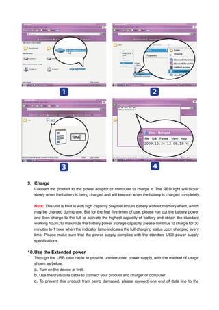 9. Charge
Connect the product to the power adaptor or computer to charge it. The RED light will flicker
slowly when the battery is being charged and will keep on when the battery is charged completely.
Note: This unit is built in with high capacity polymer lithium battery without memory effect, which
may be charged during use. But for the first five times of use, please run out the battery power
and then charge to the full to activate the highest capacity of battery and obtain the standard
working hours; to maximize the battery power storage capacity, please continue to charge for 30
minutes to 1 hour when the indicator lamp indicates the full charging status upon charging every
time. Please make sure that the power supply complies with the standard USB power supply
specifications.

10. Use the Extended power
Through the USB data cable to provide uninterrupted power supply, with the method of usage
shown as below.

a. Turn on the device at first.
b. Use the USB data cable to connect your product and charger or computer.
c. To prevent this product from being damaged, please connect one end of data line to the

 