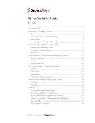 Digital Visibility Guide
Contents
Introduction ............................................................................................................ 2	
  
Keyword Strategy .................................................................................................. 2	
  
Implementing the Keyword Strategy ...................................................................... 4	
  
Content volume ............................................................................................... 4	
  
Page names (URLs, canonicalization) ............................................................ 4	
  
Meta content ................................................................................................... 5	
  
heading tags (<h1>, <h2>, <h3>, etc.) ............................................................ 6	
  
Content Authoring for Finding Engine Visibility ..................................................... 7	
  
Determining what to write about ...................................................................... 7	
  
A note about keyword density ......................................................................... 8	
  
How to write .................................................................................................... 9	
  
Factors of Finding Engine Visibility Not Involving Keywords ............................... 10	
  
Content freshness ......................................................................................... 10	
  
alt text ............................................................................................................ 10	
  
downloadable files ......................................................................................... 10	
  
The Off-site Factors of Finding Engine Visibility .................................................. 11	
  
Backlinks ....................................................................................................... 11	
  
Local search .................................................................................................. 11	
  
Social Media .................................................................................................. 14	
  
Encouraging Social Advocacy ....................................................................... 14	
  
Technical Components of Finding Engine Visibility ............................................. 15	
  
Site map ........................................................................................................ 15	
  
Robots.txt ...................................................................................................... 15	
  
Mobile SEO.......................................................................................................... 16	
  
Mobile Users Have Different Needs .............................................................. 16	
  
Mobile Search Behaviors Are Different ......................................................... 16	
  
Mobile Search Engine Algorithms Are Different ............................................ 16	
  
Summary of Differences Between Mobile and Desktop ................................ 17	
  
Mobile SEO Best Practices ........................................................................... 17	
  
Mobile Website Directories ........................................................................... 18	
  

© 2014. All rights reserved

 