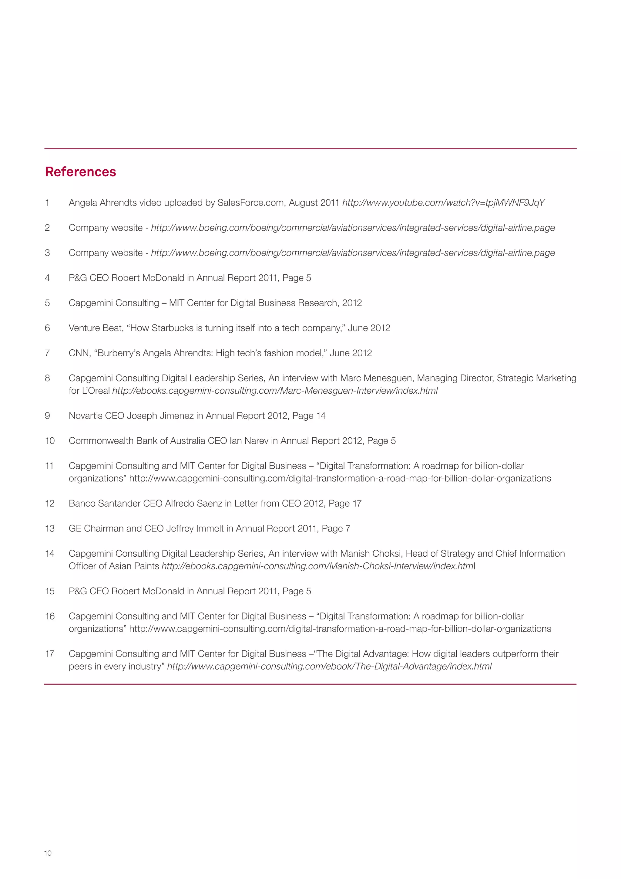 References
1	

Angela Ahrendts video uploaded by SalesForce.com, August 2011 http://www.youtube.com/watch?v=tpjMWNF9JqY

2	

Company website - http://www.boeing.com/boeing/commercial/aviationservices/integrated-services/digital-airline.page

3	

Company website - http://www.boeing.com/boeing/commercial/aviationservices/integrated-services/digital-airline.page

4	

P&G CEO Robert McDonald in Annual Report 2011, Page 5

5	

Capgemini Consulting – MIT Center for Digital Business Research, 2012

6	

Venture Beat, “How Starbucks is turning itself into a tech company,” June 2012

7	

CNN, “Burberry’s Angela Ahrendts: High tech’s fashion model,” June 2012

8	

Capgemini Consulting Digital Leadership Series, An interview with Marc Menesguen, Managing Director, Strategic Marketing
for L’Oreal http://ebooks.capgemini-consulting.com/Marc-Menesguen-Interview/index.html

9	

Novartis CEO Joseph Jimenez in Annual Report 2012, Page 14

10	

Commonwealth Bank of Australia CEO Ian Narev in Annual Report 2012, Page 5

11	

Capgemini Consulting and MIT Center for Digital Business – “Digital Transformation: A roadmap for billion-dollar
organizations” http://www.capgemini-consulting.com/digital-transformation-a-road-map-for-billion-dollar-organizations

12	

Banco Santander CEO Alfredo Saenz in Letter from CEO 2012, Page 17

13	

GE Chairman and CEO Jeffrey Immelt in Annual Report 2011, Page 7

14	

Capgemini Consulting Digital Leadership Series, An interview with Manish Choksi, Head of Strategy and Chief Information
Officer of Asian Paints http://ebooks.capgemini-consulting.com/Manish-Choksi-Interview/index.html

15	

P&G CEO Robert McDonald in Annual Report 2011, Page 5

16	

Capgemini Consulting and MIT Center for Digital Business – “Digital Transformation: A roadmap for billion-dollar
organizations” http://www.capgemini-consulting.com/digital-transformation-a-road-map-for-billion-dollar-organizations

17	

Capgemini Consulting and MIT Center for Digital Business –“The Digital Advantage: How digital leaders outperform their
peers in every industry” http://www.capgemini-consulting.com/ebook/The-Digital-Advantage/index.html

10

 