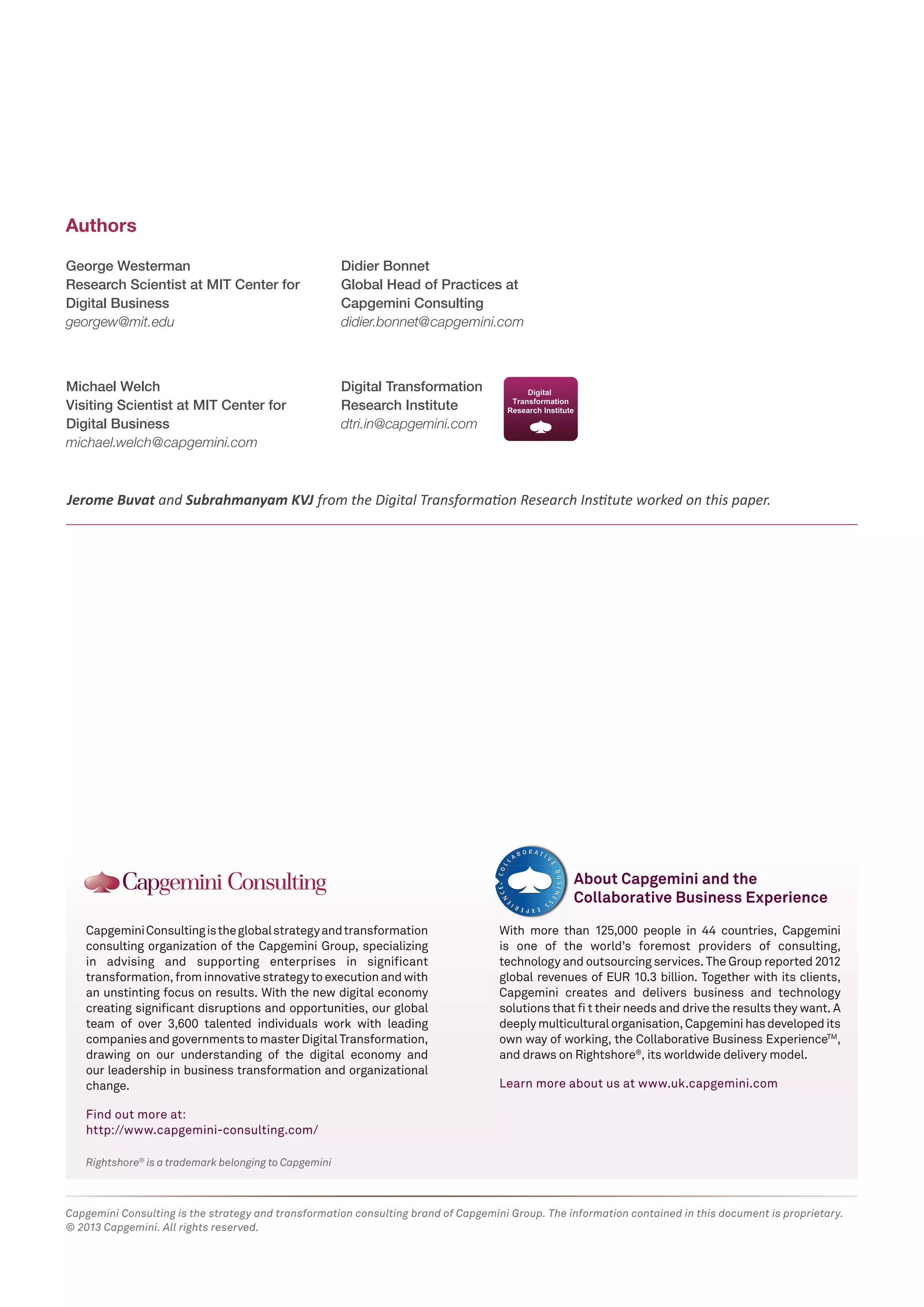 Authors
George Westerman
Research Scientist at MIT Center for
Digital Business
georgew@mit.edu

Didier Bonnet
Global Head of Practices at
Capgemini Consulting
didier.bonnet@capgemini.com

Michael Welch
Visiting Scientist at MIT Center for
Digital Business
michael.welch@capgemini.com

Digital Transformation
Research Institute
dtri.in@capgemini.com

Jerome Buvat and Subrahmanyam KVJ from the Digital Transformation Research Institute worked on this paper.

About Capgemini and the
Collaborative Business Experience
Capgemini Consulting is the global strategy and transformation
consulting organization of the Capgemini Group, specializing
in advising and supporting enterprises in significant
transformation, from innovative strategy to execution and with
an unstinting focus on results. With the new digital economy
creating significant disruptions and opportunities, our global
team of over 3,600 talented individuals work with leading
companies and governments to master Digital Transformation,
drawing on our understanding of the digital economy and
our leadership in business transformation and organizational
change.

With more than 125,000 people in 44 countries, Capgemini
is one of the world’s foremost providers of consulting,
technology and outsourcing services. The Group reported 2012
global revenues of EUR 10.3 billion. Together with its clients,
Capgemini creates and delivers business and technology
solutions that ﬁ t their needs and drive the results they want. A
deeply multicultural organisation, Capgemini has developed its
own way of working, the Collaborative Business ExperienceTM,
and draws on Rightshore®, its worldwide delivery model.
Learn more about us at www.uk.capgemini.com

Find out more at:
http://www.capgemini-consulting.com/
Rightshore® is a trademark belonging to Capgemini

Capgemini Consulting is the strategy and transformation consulting brand of Capgemini Group. The information contained in this document is proprietary.
© 2013 Capgemini. All rights reserved.

 