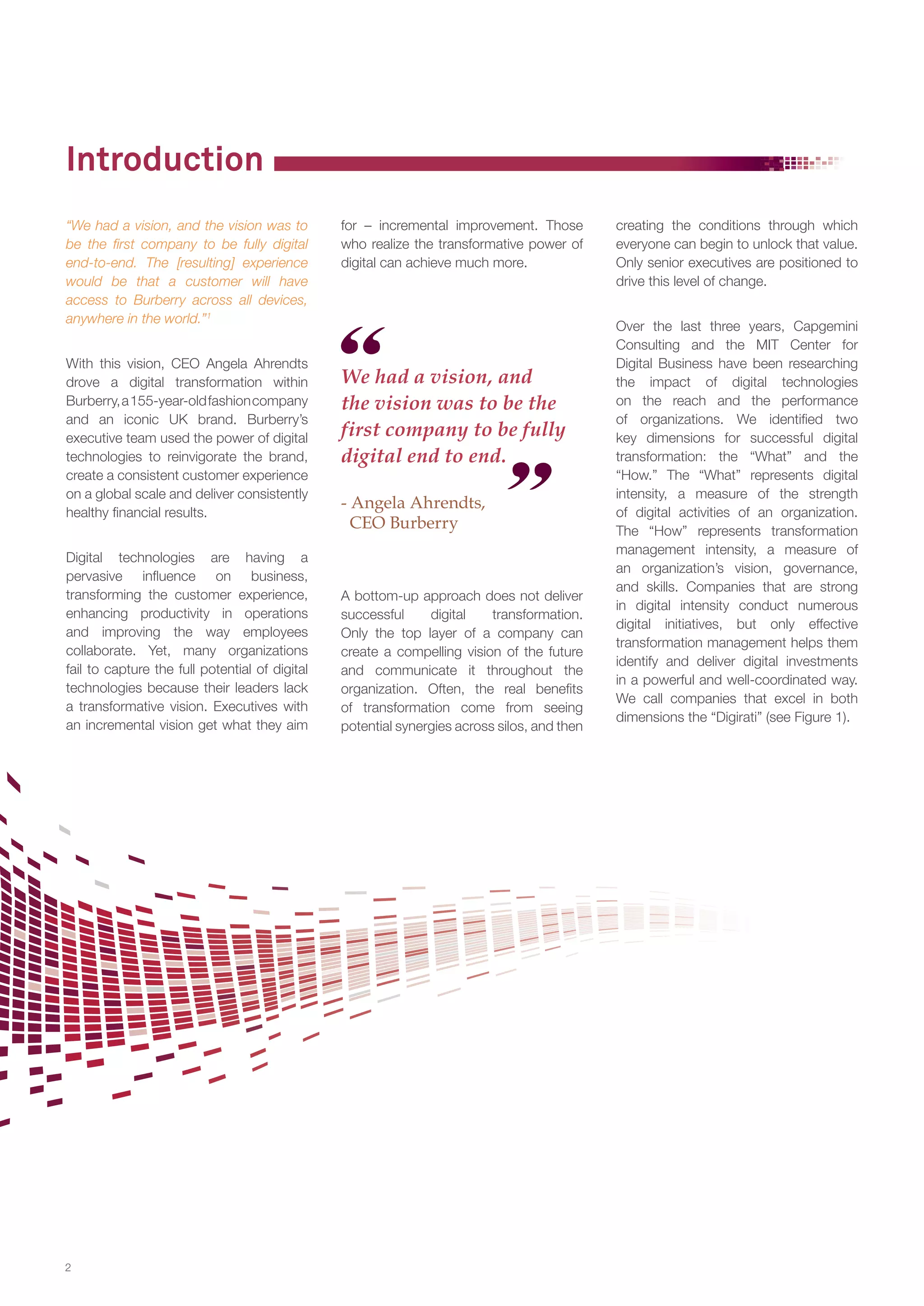Introduction
“We had a vision, and the vision was to
be the first company to be fully digital
end-to-end. The [resulting] experience
would be that a customer will have
access to Burberry across all devices,
anywhere in the world.”1
With this vision, CEO Angela Ahrendts
drove a digital transformation within
Burberry, a 155-year-old fashion company
and an iconic UK brand. Burberry’s
executive team used the power of digital
technologies to reinvigorate the brand,
create a consistent customer experience
on a global scale and deliver consistently
healthy financial results.
Digital technologies are having a
pervasive influence on business,
transforming the customer experience,
enhancing productivity in operations
and improving the way employees
collaborate. Yet, many organizations
fail to capture the full potential of digital
technologies because their leaders lack
a transformative vision. Executives with
an incremental vision get what they aim

2

for – incremental improvement. Those
who realize the transformative power of
digital can achieve much more.

We had a vision, and
the vision was to be the
first company to be fully
digital end to end.
- Angela Ahrendts,
CEO Burberry

A bottom-up approach does not deliver
successful
digital
transformation.
Only the top layer of a company can
create a compelling vision of the future
and communicate it throughout the
organization. Often, the real benefits
of transformation come from seeing
potential synergies across silos, and then

creating the conditions through which
everyone can begin to unlock that value.
Only senior executives are positioned to
drive this level of change.
Over the last three years, Capgemini
Consulting and the MIT Center for
Digital Business have been researching
the impact of digital technologies
on the reach and the performance
of organizations. We identified two
key dimensions for successful digital
transformation: the “What” and the
“How.” The “What” represents digital
intensity, a measure of the strength
of digital activities of an organization.
The “How” represents transformation
management intensity, a measure of
an organization’s vision, governance,
and skills. Companies that are strong
in digital intensity conduct numerous
digital initiatives, but only effective
transformation management helps them
identify and deliver digital investments
in a powerful and well-coordinated way.
We call companies that excel in both
dimensions the “Digirati” (see Figure 1).

 