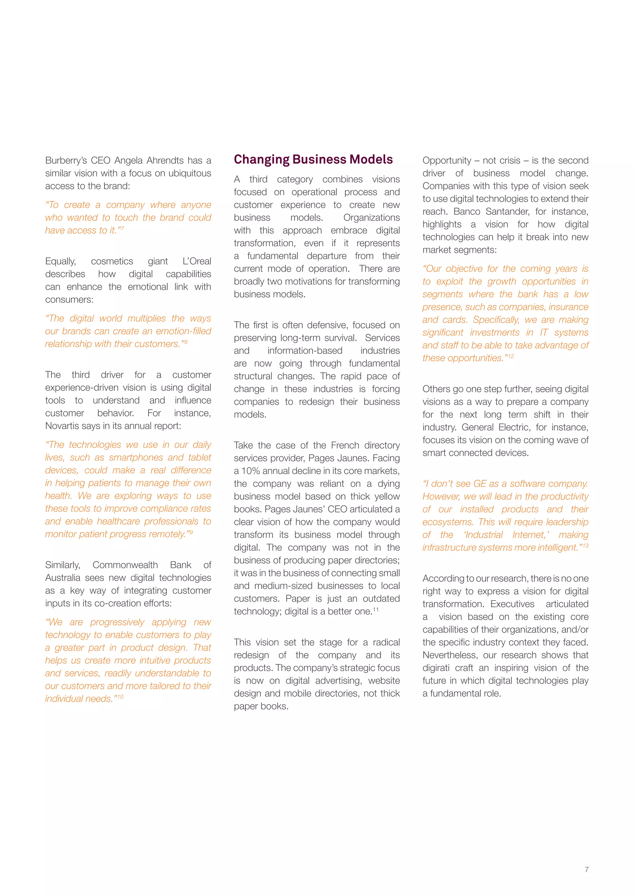 Burberry’s CEO Angela Ahrendts has a
similar vision with a focus on ubiquitous
access to the brand:
“To create a company where anyone
who wanted to touch the brand could
have access to it.”7
Equally,
cosmetics
giant
L’Oreal
describes how digital capabilities
can enhance the emotional link with
consumers:
“The digital world multiplies the ways
our brands can create an emotion-filled
relationship with their customers.”8
The third driver for a customer
experience-driven vision is using digital
tools to understand and influence
customer behavior. For instance,
Novartis says in its annual report:
“The technologies we use in our daily
lives, such as smartphones and tablet
devices, could make a real difference
in helping patients to manage their own
health. We are exploring ways to use
these tools to improve compliance rates
and enable healthcare professionals to
monitor patient progress remotely.”9
Similarly, Commonwealth Bank of
Australia sees new digital technologies
as a key way of integrating customer
inputs in its co-creation efforts:
“We are progressively applying new
technology to enable customers to play
a greater part in product design. That
helps us create more intuitive products
and services, readily understandable to
our customers and more tailored to their
individual needs.”10

Changing Business Models
A third category combines visions
focused on operational process and
customer experience to create new
business
models.
Organizations
with this approach embrace digital
transformation, even if it represents
a fundamental departure from their
current mode of operation. There are
broadly two motivations for transforming
business models.
The first is often defensive, focused on
preserving long-term survival. Services
and
information-based
industries
are now going through fundamental
structural changes. The rapid pace of
change in these industries is forcing
companies to redesign their business
models.
Take the case of the French directory
services provider, Pages Jaunes. Facing
a 10% annual decline in its core markets,
the company was reliant on a dying
business model based on thick yellow
books. Pages Jaunes’ CEO articulated a
clear vision of how the company would
transform its business model through
digital. The company was not in the
business of producing paper directories;
it was in the business of connecting small
and medium-sized businesses to local
customers. Paper is just an outdated
technology; digital is a better one.11
This vision set the stage for a radical
redesign of the company and its
products. The company’s strategic focus
is now on digital advertising, website
design and mobile directories, not thick
paper books.

Opportunity – not crisis – is the second
driver of business model change.
Companies with this type of vision seek
to use digital technologies to extend their
reach. Banco Santander, for instance,
highlights a vision for how digital
technologies can help it break into new
market segments:
“Our objective for the coming years is
to exploit the growth opportunities in
segments where the bank has a low
presence, such as companies, insurance
and cards. Specifically, we are making
significant investments in IT systems
and staff to be able to take advantage of
these opportunities.”12
Others go one step further, seeing digital
visions as a way to prepare a company
for the next long term shift in their
industry. General Electric, for instance,
focuses its vision on the coming wave of
smart connected devices.
“I don’t see GE as a software company.
However, we will lead in the productivity
of our installed products and their
ecosystems. This will require leadership
of the ‘Industrial Internet,’ making
infrastructure systems more intelligent.”13
According to our research, there is no one
right way to express a vision for digital
transformation. Executives articulated
a vision based on the existing core
capabilities of their organizations, and/or
the specific industry context they faced.
Nevertheless, our research shows that
digirati craft an inspiring vision of the
future in which digital technologies play
a fundamental role.

7

 