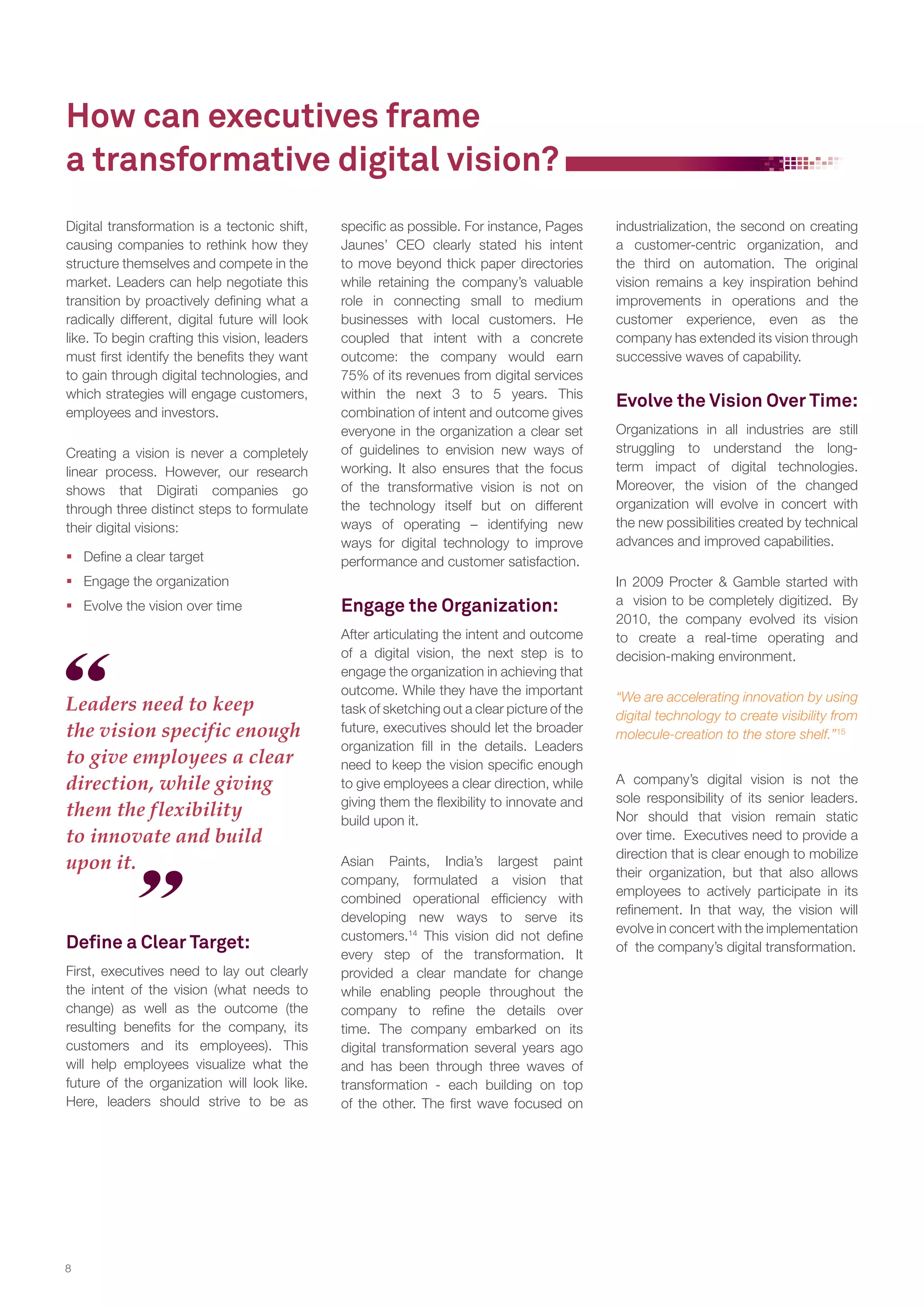 How can executives frame
a transformative digital vision?
Digital transformation is a tectonic shift,
causing companies to rethink how they
structure themselves and compete in the
market. Leaders can help negotiate this
transition by proactively defining what a
radically different, digital future will look
like. To begin crafting this vision, leaders
must first identify the benefits they want
to gain through digital technologies, and
which strategies will engage customers,
employees and investors.
Creating a vision is never a completely
linear process. However, our research
shows that Digirati companies go
through three distinct steps to formulate
their digital visions:
 Define a clear target

specific as possible. For instance, Pages
Jaunes’ CEO clearly stated his intent
to move beyond thick paper directories
while retaining the company’s valuable
role in connecting small to medium
businesses with local customers. He
coupled that intent with a concrete
outcome: the company would earn
75% of its revenues from digital services
within the next 3 to 5 years. This
combination of intent and outcome gives
everyone in the organization a clear set
of guidelines to envision new ways of
working. It also ensures that the focus
of the transformative vision is not on
the technology itself but on different
ways of operating – identifying new
ways for digital technology to improve
performance and customer satisfaction.

 Engage the organization
 Evolve the vision over time

Leaders need to keep
the vision specific enough
to give employees a clear
direction, while giving
them the flexibility
to innovate and build
upon it.

Deﬁne a Clear Target:
First, executives need to lay out clearly
the intent of the vision (what needs to
change) as well as the outcome (the
resulting benefits for the company, its
customers and its employees). This
will help employees visualize what the
future of the organization will look like.
Here, leaders should strive to be as

8

Engage the Organization:
After articulating the intent and outcome
of a digital vision, the next step is to
engage the organization in achieving that
outcome. While they have the important
task of sketching out a clear picture of the
future, executives should let the broader
organization fill in the details. Leaders
need to keep the vision specific enough
to give employees a clear direction, while
giving them the flexibility to innovate and
build upon it.
Asian Paints, India’s largest paint
company, formulated a vision that
combined operational efficiency with
developing new ways to serve its
customers.14 This vision did not define
every step of the transformation. It
provided a clear mandate for change
while enabling people throughout the
company to refine the details over
time. The company embarked on its
digital transformation several years ago
and has been through three waves of
transformation - each building on top
of the other. The first wave focused on

industrialization, the second on creating
a customer-centric organization, and
the third on automation. The original
vision remains a key inspiration behind
improvements in operations and the
customer experience, even as the
company has extended its vision through
successive waves of capability.

Evolve the Vision Over Time:
Organizations in all industries are still
struggling to understand the longterm impact of digital technologies.
Moreover, the vision of the changed
organization will evolve in concert with
the new possibilities created by technical
advances and improved capabilities.
In 2009 Procter & Gamble started with
a vision to be completely digitized. By
2010, the company evolved its vision
to create a real-time operating and
decision-making environment.
“We are accelerating innovation by using
digital technology to create visibility from
molecule-creation to the store shelf.”15
A company’s digital vision is not the
sole responsibility of its senior leaders.
Nor should that vision remain static
over time. Executives need to provide a
direction that is clear enough to mobilize
their organization, but that also allows
employees to actively participate in its
refinement. In that way, the vision will
evolve in concert with the implementation
of the company’s digital transformation.

 