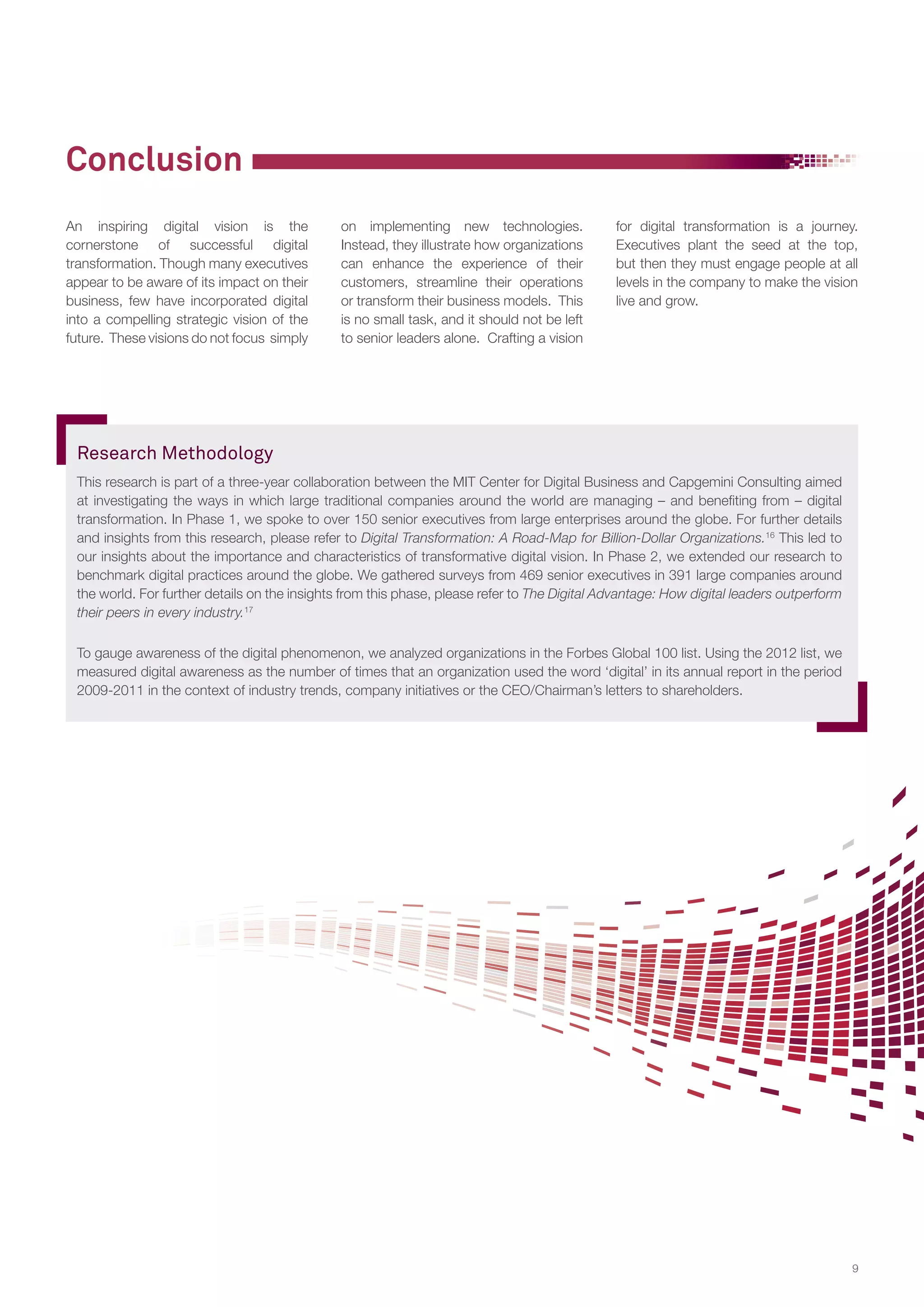 Conclusion
An inspiring digital vision is the
cornerstone of successful digital
transformation. Though many executives
appear to be aware of its impact on their
business, few have incorporated digital
into a compelling strategic vision of the
future. These visions do not focus simply

on implementing new technologies.
Instead, they illustrate how organizations
can enhance the experience of their
customers, streamline their operations
or transform their business models. This
is no small task, and it should not be left
to senior leaders alone. Crafting a vision

for digital transformation is a journey.
Executives plant the seed at the top,
but then they must engage people at all
levels in the company to make the vision
live and grow.

Research Methodology
This research is part of a three-year collaboration between the MIT Center for Digital Business and Capgemini Consulting aimed
at investigating the ways in which large traditional companies around the world are managing – and benefiting from – digital
transformation. In Phase 1, we spoke to over 150 senior executives from large enterprises around the globe. For further details
and insights from this research, please refer to Digital Transformation: A Road-Map for Billion-Dollar Organizations.16 This led to
our insights about the importance and characteristics of transformative digital vision. In Phase 2, we extended our research to
benchmark digital practices around the globe. We gathered surveys from 469 senior executives in 391 large companies around
the world. For further details on the insights from this phase, please refer to The Digital Advantage: How digital leaders outperform
their peers in every industry.17
To gauge awareness of the digital phenomenon, we analyzed organizations in the Forbes Global 100 list. Using the 2012 list, we
measured digital awareness as the number of times that an organization used the word ‘digital’ in its annual report in the period
2009-2011 in the context of industry trends, company initiatives or the CEO/Chairman’s letters to shareholders.

9

 
