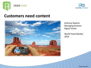 Customers need content
                         Anthony Rawlins
                         Managing Director
                         Digital Visitor

                         World Travel Market
                         2010
 