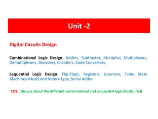 Unit -2
Digital Circuits Design
Combinational Logic Design; Adders, Subtractor, Multiplier, Multiplexers,
Demultiplexers, Decoders, Encoders, Code Converters.
Sequential Logic Design- Flip-Flops, Registers, Counters, Finite State
Machines-Mealy and Moore type, Serial Adder
CO2 : Discuss about the different combinational and sequential logic blocks. (K3)
 