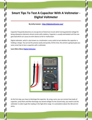 Smart Tips To Test A Capacitor With A Voltmeter Digital Voltmeter
_____________________________________________________________________________________

By Jerky Leavon - http://digitalvoltmeter.org/

Capacitor frequently becomes an unsung hero of electrical circuits which storing potential voltage for
being released on demand, almost similar with a battery. Capacitor is usually overlooked until the one
goes bad which can cause an entire device to fail or malfunction.
Digital voltmeter, which is also known as a multimeter is very useful to test whether the capacitor is
holding a charge. You can do this process easily and quickly. At this time, this article is going to give you
some smart tips to test a capacitor with a voltmeter.
Learn More About Digital Voltmeter

As the first step, you have to discharge the capacitor. By using a wire, you can connect two leads of
capacitor, jump them and then discharge any stored voltage.For the second step, you need to set the
voltmeter in order to get the reading in the high ohms range. It is somewhere above the 10k and 1m
ohms.

 