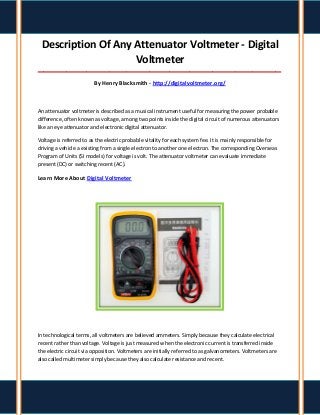 Description Of Any Attenuator Voltmeter - Digital
Voltmeter
_____________________________________________________________________________________
By Henry Blacksmith - http://digitalvoltmeter.org/
An attenuator voltmeter is described as a musical instrument useful for measuring the power probable
difference, often known as voltage, among two points inside the digital circuit of numerous attenuators
like an eye attenuator and electronic digital attenuator.
Voltage is referred to as the electric probable vitality for each system fee. It is mainly responsible for
driving a vehicle a existing from a single electron to another one electron. The corresponding Overseas
Program of Units (SI models) for voltage is volt. The attenuator voltmeter can evaluate immediate
present (DC) or switching recent (AC).
Learn More About Digital Voltmeter
In technological terms, all voltmeters are believed ammeters. Simply because they calculate electrical
recent rather than voltage. Voltage is just measured when the electronic current is transferred inside
the electric circuit via opposition. Voltmeters are initially referred to as galvanometers. Voltmeters are
also called multimeter simply because they also calculate resistance and recent.
 