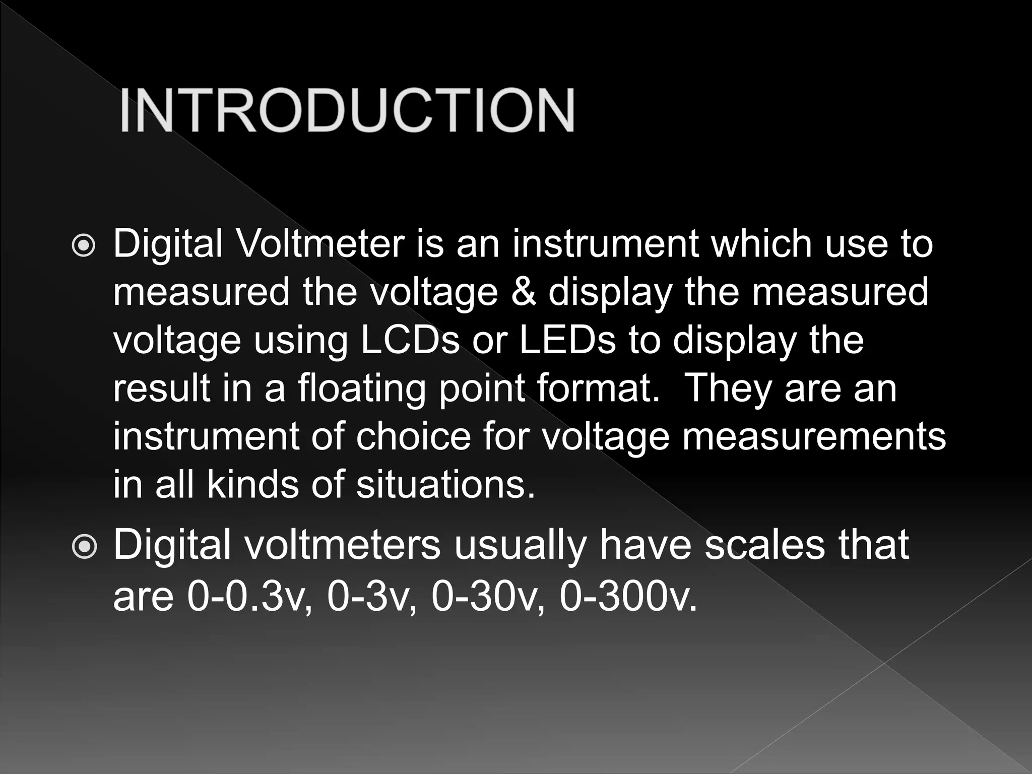  Digital Voltmeter is an instrument which use to
measured the voltage & display the measured
voltage using LCDs or LEDs to display the
result in a floating point format. They are an
instrument of choice for voltage measurements
in all kinds of situations.
 Digital voltmeters usually have scales that
are 0-0.3v, 0-3v, 0-30v, 0-300v.
 