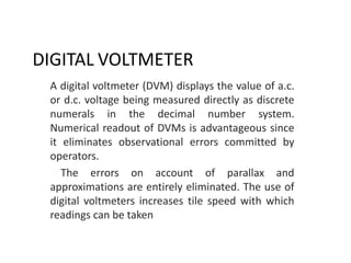 DIGITAL VOLTMETER
A digital voltmeter (DVM) displays the value of a.c.
or d.c. voltage being measured directly as discrete
numerals in the decimal number system.
Numerical readout of DVMs is advantageous since
it eliminates observational errors committed by
operators.
The errors on account of parallax and
approximations are entirely eliminated. The use of
digital voltmeters increases tile speed with which
readings can be taken
 