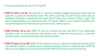 • There are 4 8-bit ports: P0, P1, P2 and P3.
• PORT P1 (Pins 1 to 8): The port P1 is a general purpose input/output port which can be
used for a variety of interfacing tasks. The other ports P0, P2 and P3 have dual roles or
additional functions associated with them based upon the context of their usage. The
port 1 output buffers can sink/source four TTL inputs. When 1s are written to portn1 pins
are pulled high by the internal pull-ups and can be used as inputs.
• PORT P3 (Pins 10 to 17): PORT P3 acts as a normal IO port, but Port P3 has additional
functions such as, serial transmit and receive pins, 2 external interrupt pins, 2 external
counter inputs, read and write pins for memory access.
• PORT P2 (pins 21 to 28): PORT P2 can also be used as a general purpose 8 bit port when
no external memory is present, but if external memory access is required then PORT P2
will act as an address bus in conjunction with PORT P0 to access external memory.
 