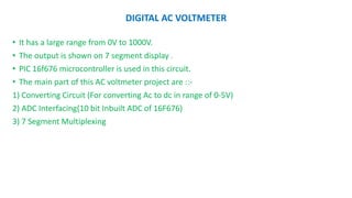 DIGITAL AC VOLTMETER
• It has a large range from 0V to 1000V.
• The output is shown on 7 segment display .
• PIC 16f676 microcontroller is used in this circuit.
• The main part of this AC voltmeter project are ::-
1) Converting Circuit (For converting Ac to dc in range of 0-5V)
2) ADC Interfacing(10 bit Inbuilt ADC of 16F676)
3) 7 Segment Multiplexing
 