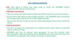PIN CONFIGURATION
CS: Chip select is Active low input used to active the ADC0804 chip.To
access the ADC, this pin must be low.
WR (start conversion):
• This is an active low input used to inform the ADC to start the conversion process.
• If CS=0 when WR makes a low-to-high transition , the ADC0804 starts converting
the Analog input value of Vin to an 8-bit digital number.
• The amount of time it takes to convert varies depending on the CLK IN and CLK R
values.
CLK IN and CLK R:
• CLK IN is an input pin connected to an external clock source when an external
clock is used for timing.
• ADC0804 also has an internal clock generator. To use the internal clock
generator(also called self-clocking of the ADC0804), the CLK IN and CLK R pins are
connected to a capacitor and a resistor as shown in above figure.
 