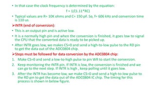 • In that case the clock frequency is determined by the equation:
f = 1/(1.11*RC)
• Typical values are R= 10K ohms and C= 150 pF. So, f= 606 kHz and conversion time
is 110 us.
INTR (end of conversion):
• This is an output pin and is active low.
• It is a normally high pin and when the conversion is finished, it goes low to signal
the CPU that the converted data is ready to be picked up.
• After INTR goes low, we makes CS=0 and send a high-to-low pulse to the RD pin
to get the data out of the ADC0804 chip.
Steps must be followed for data conversion by the ADC0804 chip:
1. Make CS=0 and send a low-to-high pulse to pin WR to start the conversion.
2. Keep monitoring the INTR pin. If INTR is low, the conversion is finished and we
can go to the next step. If INTR is high , keep polling until it goes low.
3. After the INTR has become low, we make CS=0 and send a high-to-low pulse to
the RD pin to get the data out of the ADC0804 IC chip. The timing for this
process is shown in below figure.
 