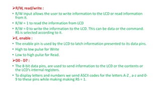 R/W, read/write :
• R/W input allows the user to write information to the LCD or read information
from it.
• R/W = 1 to read the information from LCD
• R/W = 0 to write the information to the LCD. This can be data or the command.
RS is selected according to it.
E, enable :
• The enable pin is used by the LCD to latch information presented to its data pins.
• High to low pulse for Write
• Low to high pulse for Read.
D0 - D7 :
• The 8-bit data pins, are used to send information to the LCD or the contents or
the LCD’s internal registers.
• To display letters and numbers we send ASCII codes for the letters A-Z , a-z and 0-
9 to these pins while making making RS = 1.
 