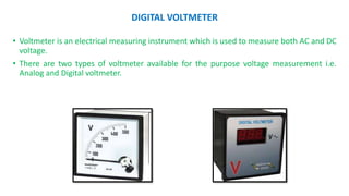DIGITAL VOLTMETER
• Voltmeter is an electrical measuring instrument which is used to measure both AC and DC
voltage.
• There are two types of voltmeter available for the purpose voltage measurement i.e.
Analog and Digital voltmeter.
 