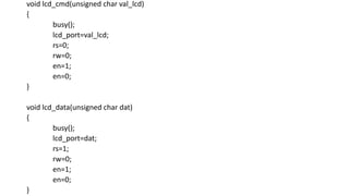 void lcd_cmd(unsigned char val_lcd)
{
busy();
lcd_port=val_lcd;
rs=0;
rw=0;
en=1;
en=0;
}
void lcd_data(unsigned char dat)
{
busy();
lcd_port=dat;
rs=1;
rw=0;
en=1;
en=0;
}
 