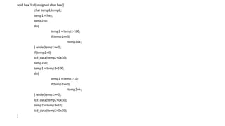 void hex2lcd(unsigned char hex){
char temp1,temp2;
temp1 = hex;
temp2=0;
do{
temp1 = temp1-100;
if(temp1>=0)
temp2++;
} while(temp1>=0);
if(temp2>0)
lcd_data(temp2+0x30);
temp2=0;
temp1 = temp1+100;
do{
temp1 = temp1-10;
if(temp1>=0)
temp2++;
} while(temp1>=0);
lcd_data(temp2+0x30);
temp2 = temp1+10;
lcd_data(temp2+0x30);
}
 