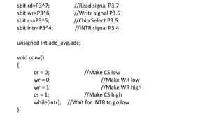 sbit rd=P3^7; //Read signal P3.7
sbit wr=P3^6; //Write signal P3.6
sbit cs=P3^5; //Chip Select P3.5
sbit intr=P3^4; //INTR signal P3.4
unsigned int adc_avg,adc;
void conv()
{
cs = 0; //Make CS low
wr = 0; //Make WR low
wr = 1; //Make WR high
cs = 1; //Make CS high
while(intr); //Wait for INTR to go low
}
 
