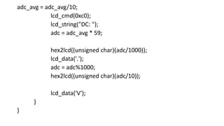 adc_avg = adc_avg/10;
lcd_cmd(0xc0);
lcd_string("DC: ");
adc = adc_avg * 59;
hex2lcd((unsigned char)(adc/1000));
lcd_data('.');
adc = adc%1000;
hex2lcd((unsigned char)(adc/10));
lcd_data('V');
}
}
 