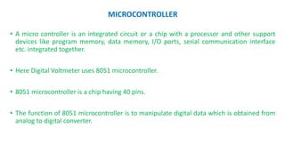 MICROCONTROLLER
• A micro controller is an integrated circuit or a chip with a processor and other support
devices like program memory, data memory, I/O ports, serial communication interface
etc. integrated together.
• Here Digital Voltmeter uses 8051 microcontroller.
• 8051 microcontroller is a chip having 40 pins.
• The function of 8051 microcontroller is to manipulate digital data which is obtained from
analog to digital converter.
 