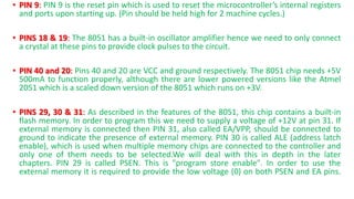 • PIN 9: PIN 9 is the reset pin which is used to reset the microcontroller’s internal registers
and ports upon starting up. (Pin should be held high for 2 machine cycles.)
• PINS 18 & 19: The 8051 has a built-in oscillator amplifier hence we need to only connect
a crystal at these pins to provide clock pulses to the circuit.
• PIN 40 and 20: Pins 40 and 20 are VCC and ground respectively. The 8051 chip needs +5V
500mA to function properly, although there are lower powered versions like the Atmel
2051 which is a scaled down version of the 8051 which runs on +3V.
• PINS 29, 30 & 31: As described in the features of the 8051, this chip contains a built-in
flash memory. In order to program this we need to supply a voltage of +12V at pin 31. If
external memory is connected then PIN 31, also called EA/VPP, should be connected to
ground to indicate the presence of external memory. PIN 30 is called ALE (address latch
enable), which is used when multiple memory chips are connected to the controller and
only one of them needs to be selected.We will deal with this in depth in the later
chapters. PIN 29 is called PSEN. This is "program store enable". In order to use the
external memory it is required to provide the low voltage (0) on both PSEN and EA pins.
 